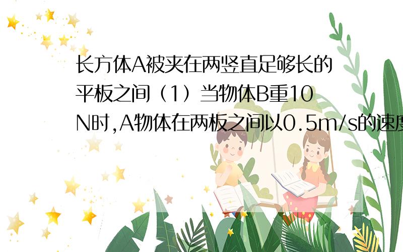 长方体A被夹在两竖直足够长的平板之间（1）当物体B重10N时,A物体在两板之间以0.5m/s的速度匀速下滑,所受的滑动摩擦力大小为2N,求10s内物体B上升的高度和A物体的重力；（2）若在物体B下方再