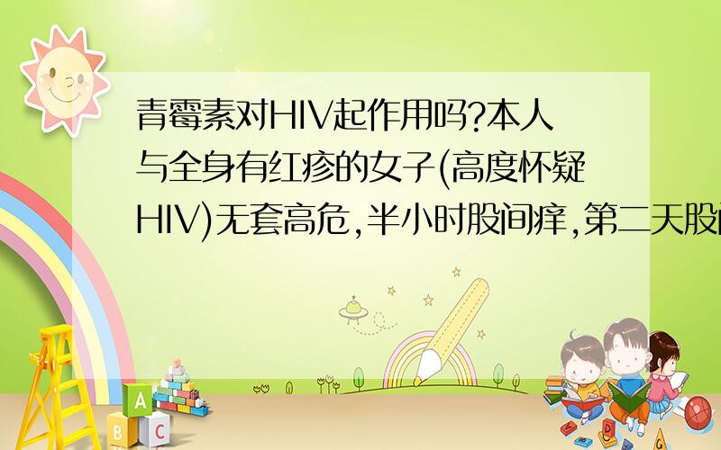 青霉素对HIV起作用吗?本人与全身有红疹的女子(高度怀疑HIV)无套高危,半小时股间痒,第二天股间有4 个直径1厘米的红溃疡(股癣,擦药好了,好后五周又复发,沿原创面向下向后发展,擦药又好了)