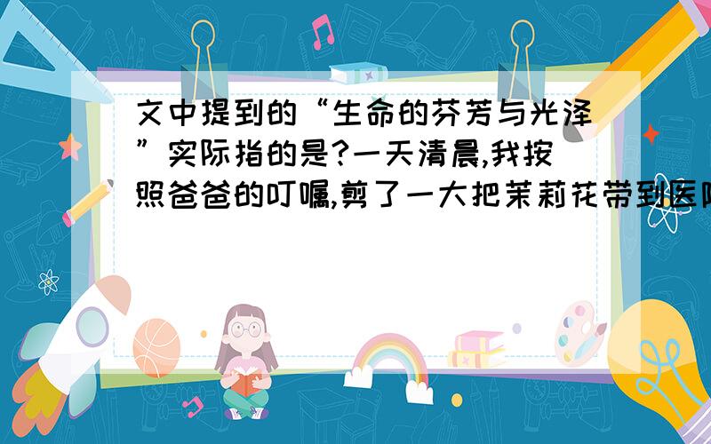 文中提到的“生命的芬芳与光泽”实际指的是?一天清晨,我按照爸爸的叮嘱,剪了一大把茉莉花带到医院去.当我推开病房的门,不禁怔住了：妈妈睡在病床上,嘴角挂着恬静的微笑；爸爸坐在床