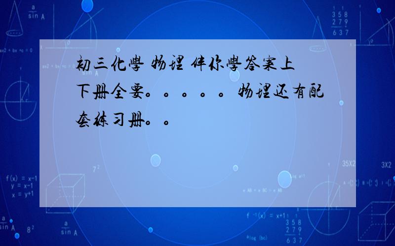 初三化学 物理 伴你学答案上下册全要。。。。。物理还有配套练习册。。