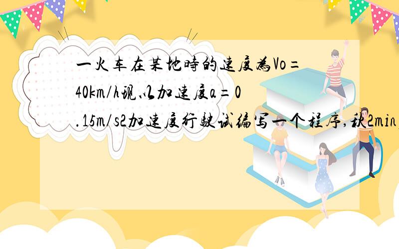 一火车在某地时的速度为Vo=40km/h现以加速度a=0.15m/s2加速度行驶试编写一个程序,秋2min后的速度V和距离S一列火车在某地时的速度为Vo=40km/h,现以加速度a=0.15m/s2加速度行驶,试编写一个程序,秋2min