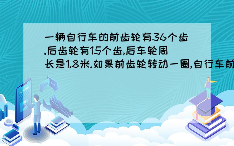 一辆自行车的前齿轮有36个齿.后齿轮有15个齿,后车轮周长是1.8米.如果前齿轮转动一圈,自行车前进多少米