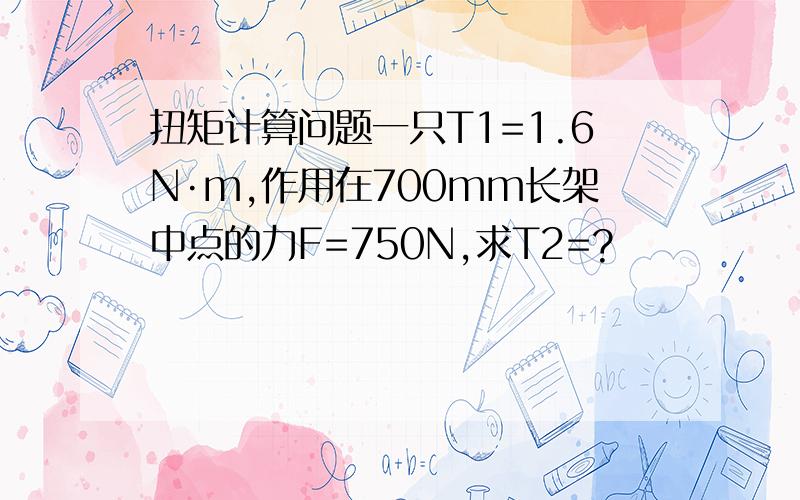 扭矩计算问题一只T1=1.6N·m,作用在700mm长架中点的力F=750N,求T2=?