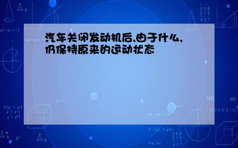 汽车关闭发动机后,由于什么,仍保持原来的运动状态