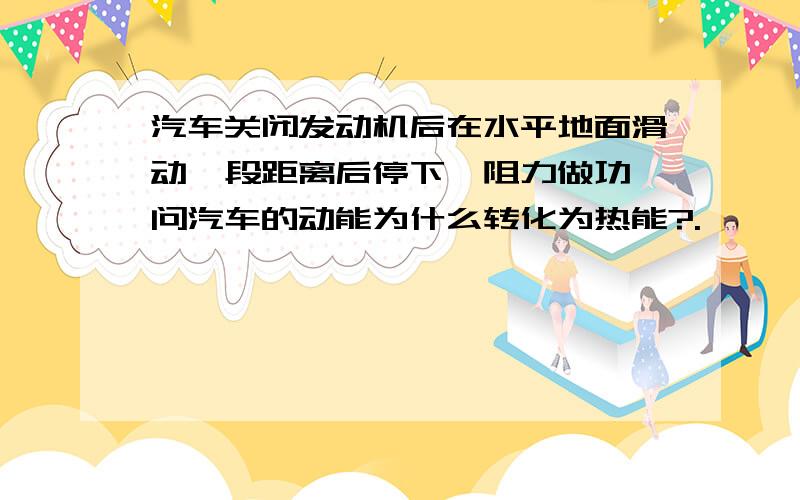 汽车关闭发动机后在水平地面滑动一段距离后停下,阻力做功,问汽车的动能为什么转化为热能?.