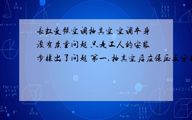 长虹变频空调抽真空 空调本身没有质量问题 只是工人的安装步骤出了问题 第一,抽真空后应保压五分钟,工人没有做.第二,保压后应该用内六角板手用来打开液管阀（细管二通阀1／4圈）,约10