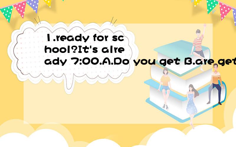 1.ready for school?It's already 7:00.A.Do you get B.are getting C.you get D.You are getting.请帮我选一个正确的答案.