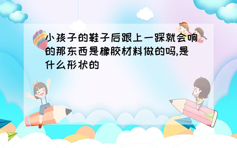 小孩子的鞋子后跟上一踩就会响的那东西是橡胶材料做的吗,是什么形状的