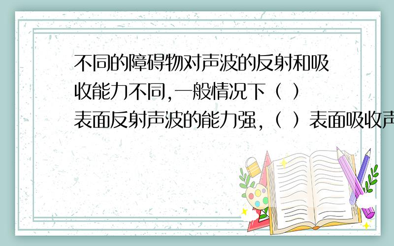 不同的障碍物对声波的反射和吸收能力不同,一般情况下（ ）表面反射声波的能力强,（ ）表面吸收声波的能力强.