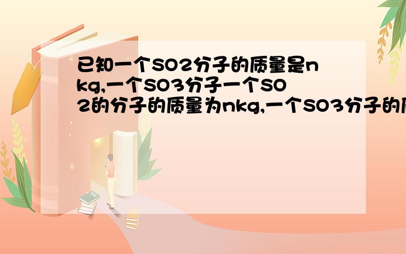 已知一个SO2分子的质量是nkg,一个SO3分子一个SO2的分子的质量为nkg,一个SO3分子的质量为mkg,以硫原子的质量的1/32作为原子量标准,则SO3的分子量A 32m/(n-m) B 32m/(2m+3n) C 32m/(3n-2m) D (3n-2m)/32m