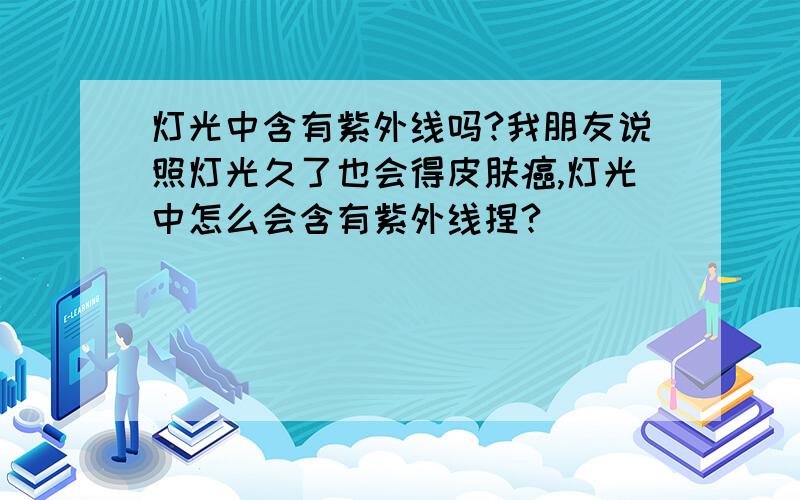 灯光中含有紫外线吗?我朋友说照灯光久了也会得皮肤癌,灯光中怎么会含有紫外线捏?