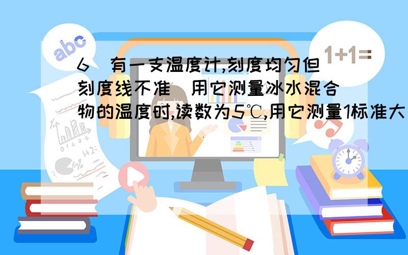 6．有一支温度计,刻度均匀但刻度线不准．用它测量冰水混合物的温度时,读数为5℃,用它测量1标准大气压下沸水的温度时,读数为95℃．（1）如果实际气温为20℃时,这支温度计的读数是多少?