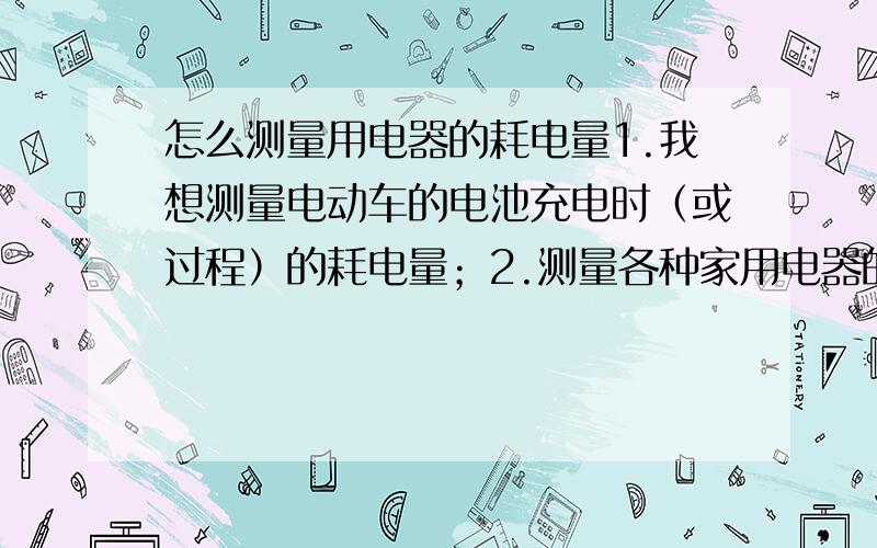 怎么测量用电器的耗电量1.我想测量电动车的电池充电时（或过程）的耗电量；2.测量各种家用电器的在不同状态下（如电磁炉在高火,中火,低火等）的耗电量；我在网上看到过用一种类似万