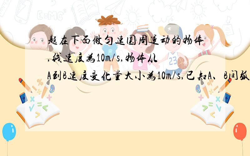 题在下面做匀速圆周运动的物体,线速度为10m/s,物体从A到B速度变化量大小为10m/s,已知A、B间弧长是3.14m,则A、B弧长所对应的圆心角为多大?物体的向心力多大?