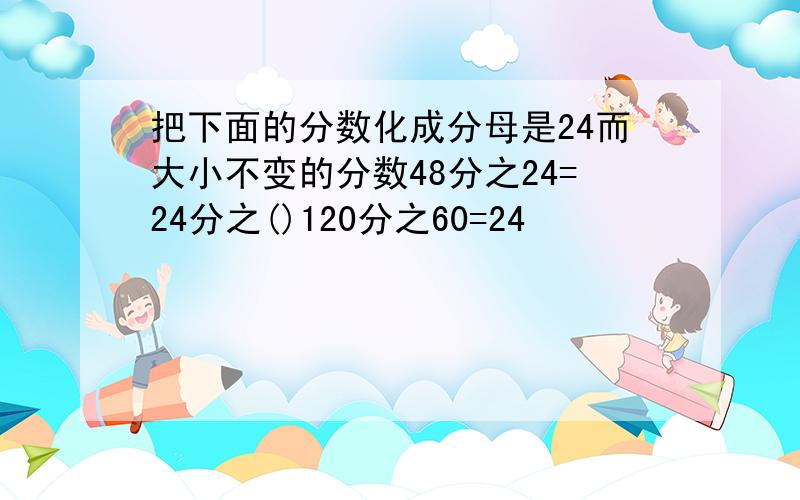 把下面的分数化成分母是24而大小不变的分数48分之24=24分之()120分之60=24