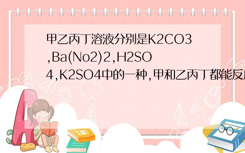 甲乙丙丁溶液分别是K2CO3,Ba(No2)2,H2SO4,K2SO4中的一种,甲和乙丙丁都能反应,甲是?