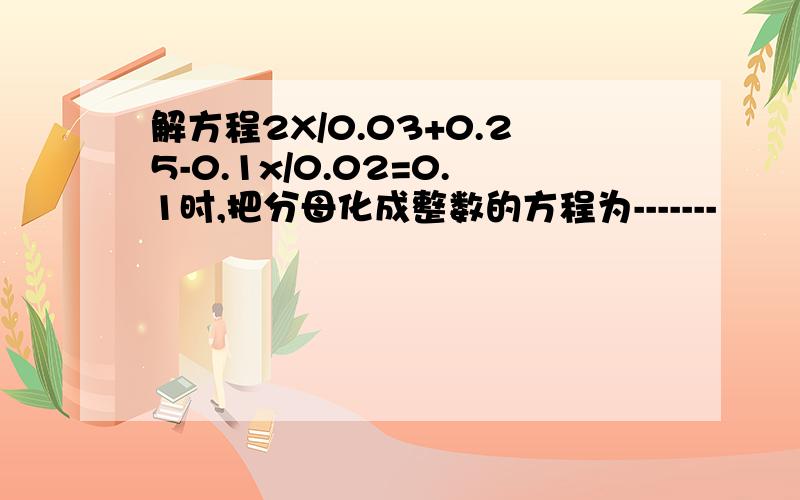 解方程2X/0.03+0.25-0.1x/0.02=0.1时,把分母化成整数的方程为-------