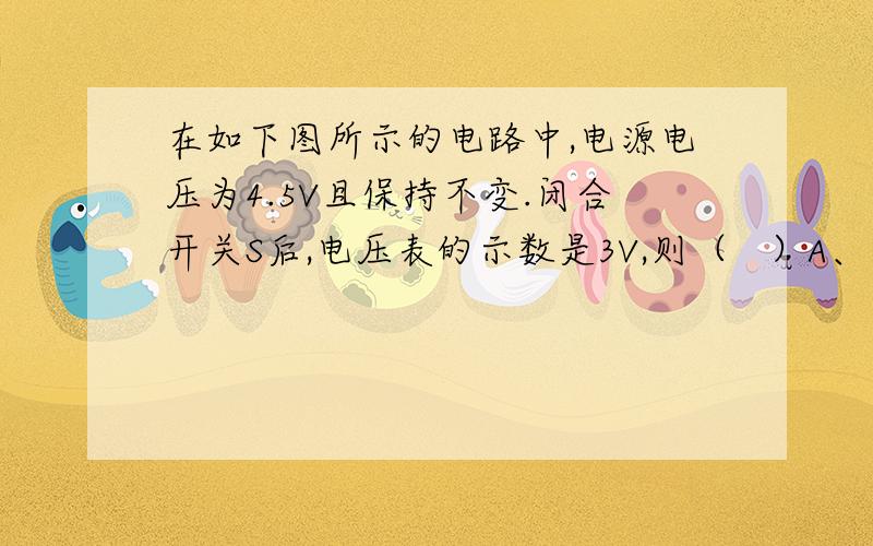 在如下图所示的电路中,电源电压为4.5V且保持不变.闭合开关S后,电压表的示数是3V,则（   ）A、小灯泡两端的电压为3V               B、小灯泡两端的电压为1.5VC、向右移动滑片P,电流表压数变小