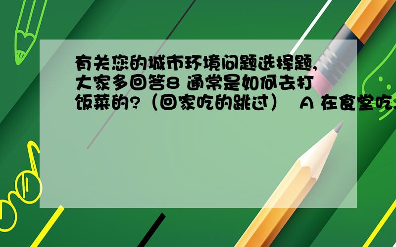 有关您的城市环境问题选择题,大家多回答8 通常是如何去打饭菜的?（回家吃的跳过）  A 在食堂吃,用食堂提供的消毒餐具          B 用自己带的饭盒打    C 用一次性饭盒（或塑料袋）打包回去