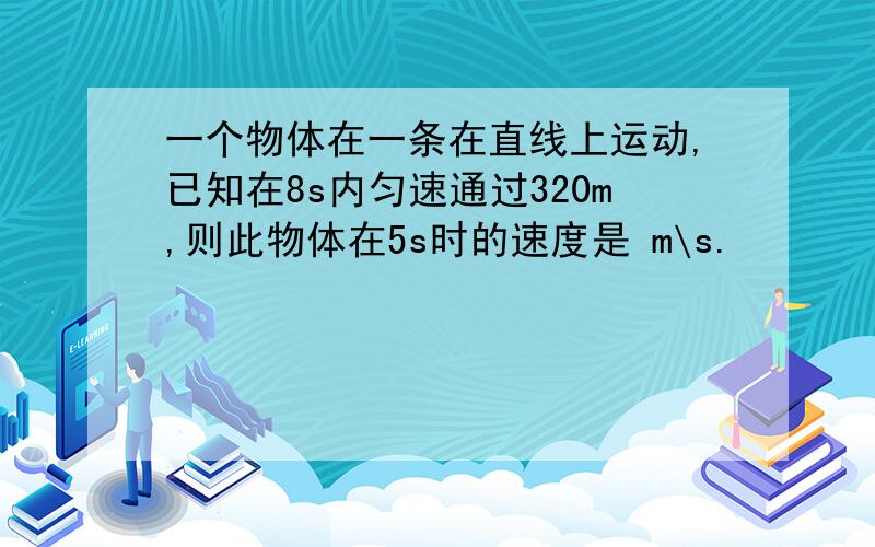 一个物体在一条在直线上运动,已知在8s内匀速通过320m,则此物体在5s时的速度是 m\s.