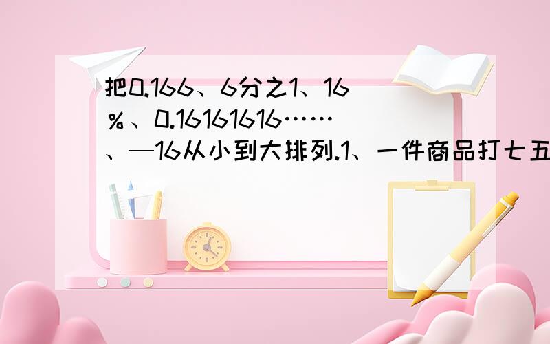 把0.166、6分之1、16％、0.16161616……、—16从小到大排列.1、一件商品打七五折,就是按原价的（ ）％出售,比原价便宜（ ）％.2、分数单位是8分之1的最简真分数中,最大的数是（ ）,最小的数是