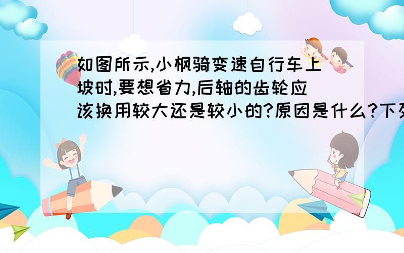 如图所示,小枫骑变速自行车上坡时,要想省力,后轴的齿轮应该换用较大还是较小的?原因是什么?下列对这两个问题回答正确的是 ( ) A．较大的,增大动力臂 B.较大的,减小阻力臂 C．较小的,增大