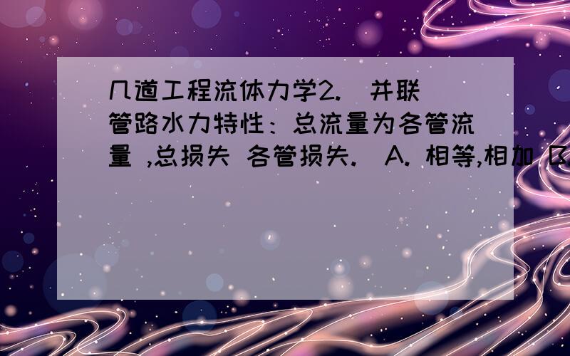 几道工程流体力学2.  并联管路水力特性：总流量为各管流量 ,总损失 各管损失.  A. 相等,相加 B. 相加,相加 C. 相加,相等      满分：5  分3.  雷诺数物理意义是指 .  A. 惯性力与重力之比 B. 压力