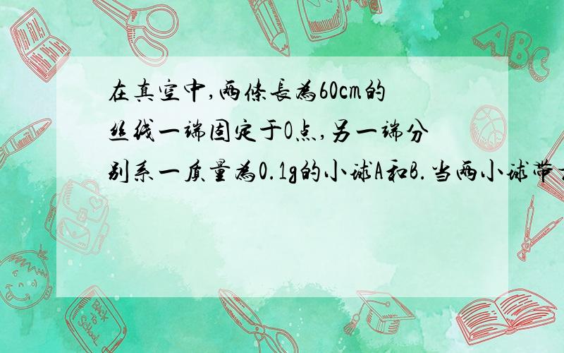 在真空中,两条长为60cm的丝线一端固定于O点,另一端分别系一质量为0.1g的小球A和B.当两小球带相同的电荷量时,A球被光滑的绝缘挡板挡住,且使OB线保持与竖直方向成60°角而静止,取g=10m/s,求 1)