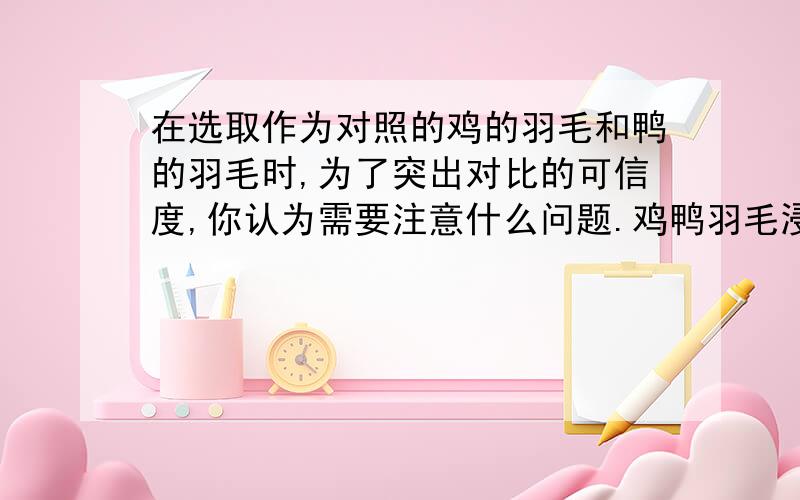 在选取作为对照的鸡的羽毛和鸭的羽毛时,为了突出对比的可信度,你认为需要注意什么问题.鸡鸭羽毛浸水结果