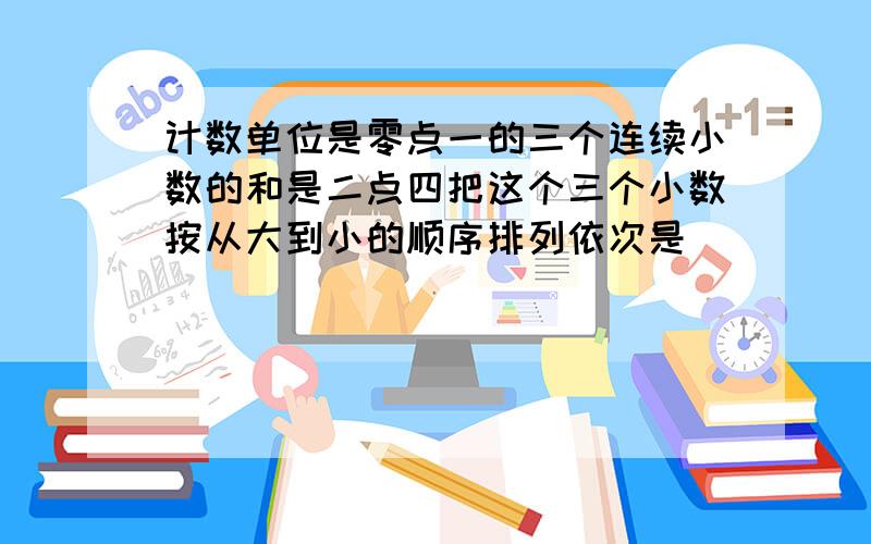 计数单位是零点一的三个连续小数的和是二点四把这个三个小数按从大到小的顺序排列依次是