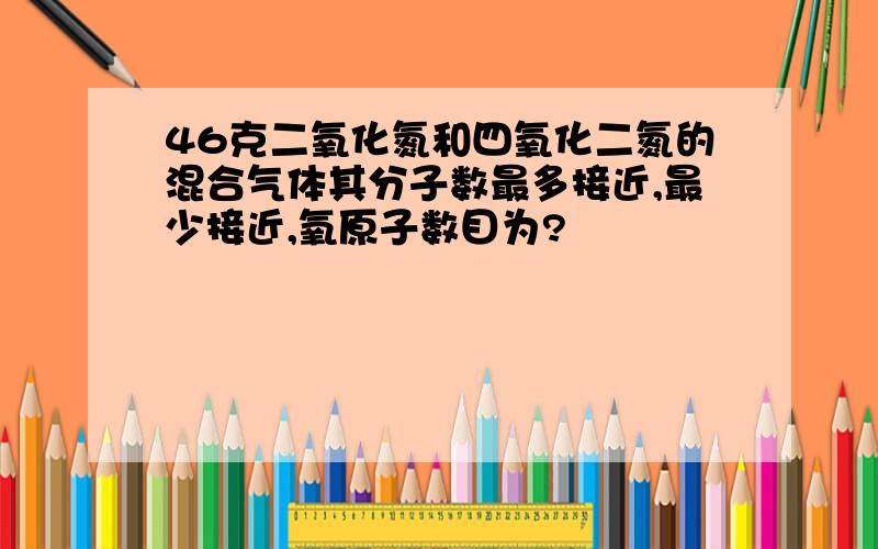 46克二氧化氮和四氧化二氮的混合气体其分子数最多接近,最少接近,氧原子数目为?