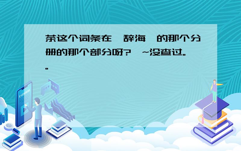 茶这个词条在《辞海》的那个分册的那个部分呀?唔~没查过。。