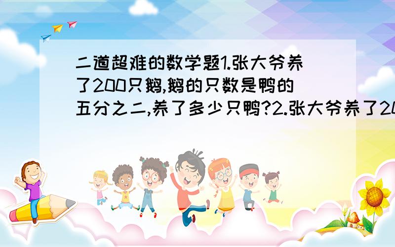 二道超难的数学题1.张大爷养了200只鹅,鹅的只数是鸭的五分之二,养了多少只鸭?2.张大爷养了200只鹅,鹅的只数比鸭少五分之三,养了多少只鸭?你能用上面的数据编出其他的分数乘除法的问题吗