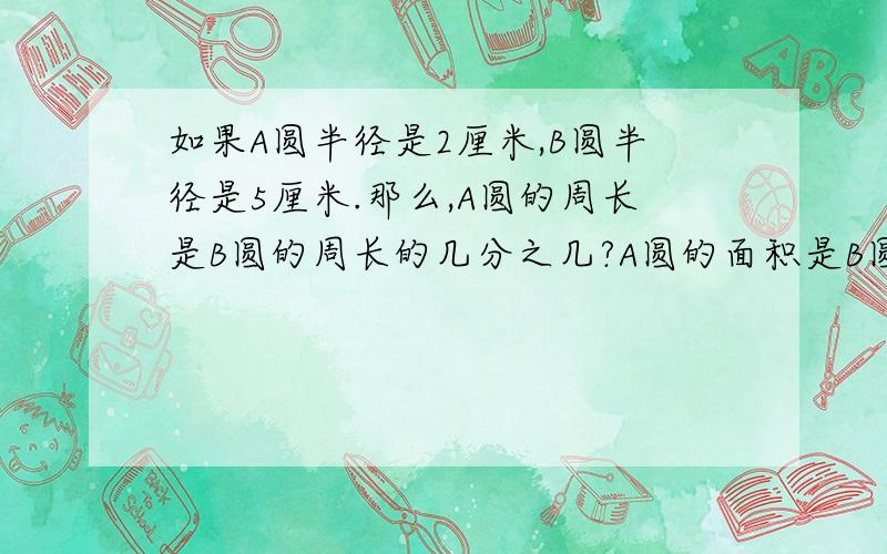 如果A圆半径是2厘米,B圆半径是5厘米.那么,A圆的周长是B圆的周长的几分之几?A圆的面积是B圆的面积的几分之几?