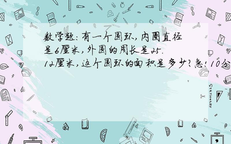 数学题：有一个圆环,内圈直径是6厘米,外圆的周长是25.12厘米,这个圆环的面积是多少?急!10分钟要!