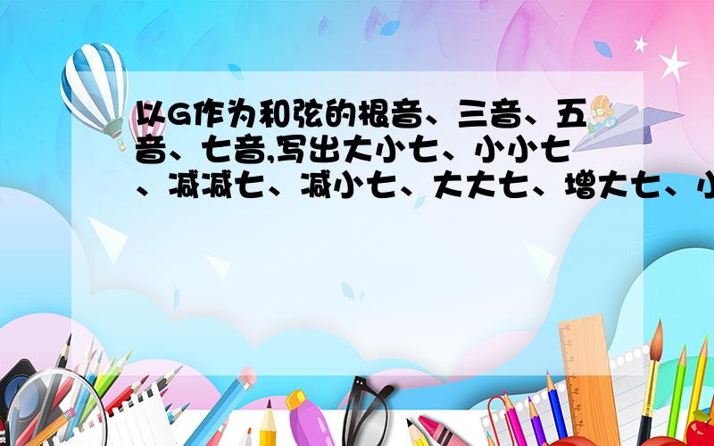 以G作为和弦的根音、三音、五音、七音,写出大小七、小小七、减减七、减小七、大大七、增大七、小大七等七