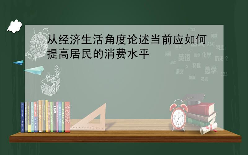 从经济生活角度论述当前应如何提高居民的消费水平