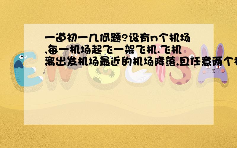 一道初一几何题?设有n个机场,每一机场起飞一架飞机.飞机离出发机场最近的机场降落,且任意两个机场之间的距离都不相等.证明：任意机场降落的飞机最多是5架.（提示：用三角形的性质）