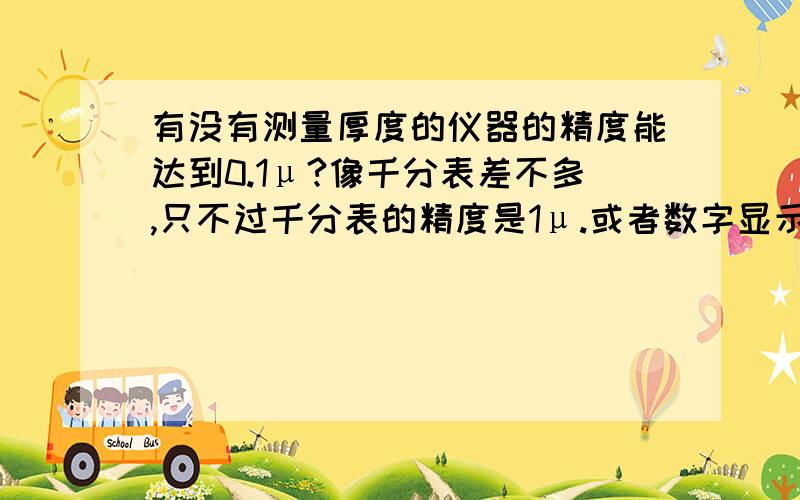 有没有测量厚度的仪器的精度能达到0.1μ?像千分表差不多,只不过千分表的精度是1μ.或者数字显示为0.0001即小数后为四位数也可.