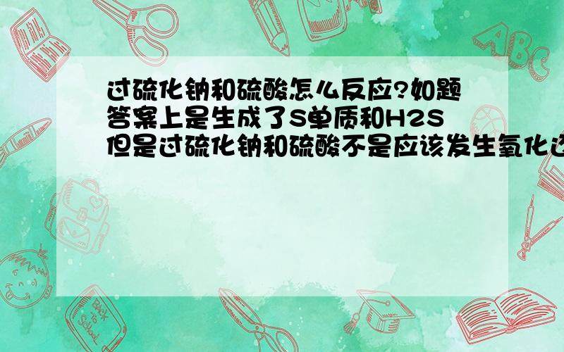 过硫化钠和硫酸怎么反应?如题答案上是生成了S单质和H2S但是过硫化钠和硫酸不是应该发生氧化还原反应化合价归中吗?怎么还会降到-2价?（我是高一学生~请用我听得懂的回答下~~）谢谢!