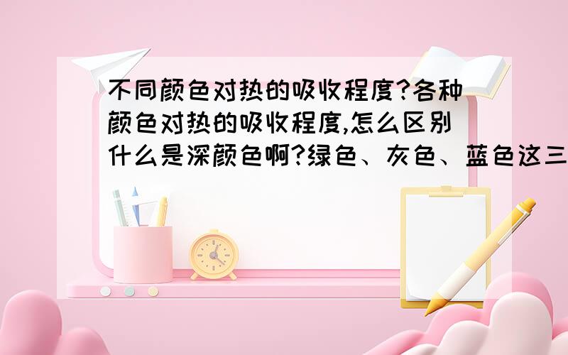 不同颜色对热的吸收程度?各种颜色对热的吸收程度,怎么区别什么是深颜色啊?绿色、灰色、蓝色这三种颜色算深色系还是浅色系啊?它们的热的吸收程度怎么样啊!先谢过了绿色、灰色、蓝色