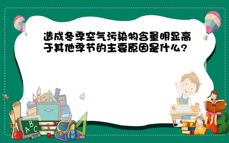 造成冬季空气污染物含量明显高于其他季节的主要原因是什么?