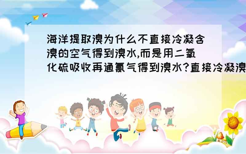 海洋提取溴为什么不直接冷凝含溴的空气得到溴水,而是用二氧化硫吸收再通氯气得到溴水?直接冷凝溴的富集程度还高些,而且操作简便省材料,直接用普通水就能实现冷凝