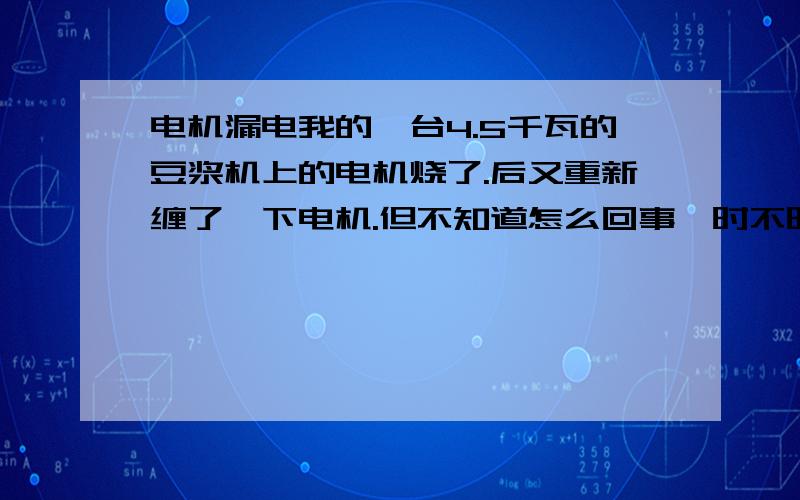 电机漏电我的一台4.5千瓦的豆浆机上的电机烧了.后又重新缠了一下电机.但不知道怎么回事,时不时的漏电.工作也正常.就是用表也量不出漏电.电机不是总是漏,而是每隔几分钟或者十几分偶尔