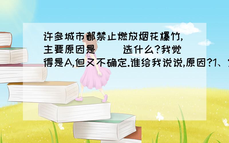 许多城市都禁止燃放烟花爆竹,主要原因是（ ）选什么?我觉得是A,但又不确定.谁给我说说,原因?1、空气污染 2、噪声污染 3、发生火灾A 、1,2,3 B 、1,2 C、1,3 D、2,3