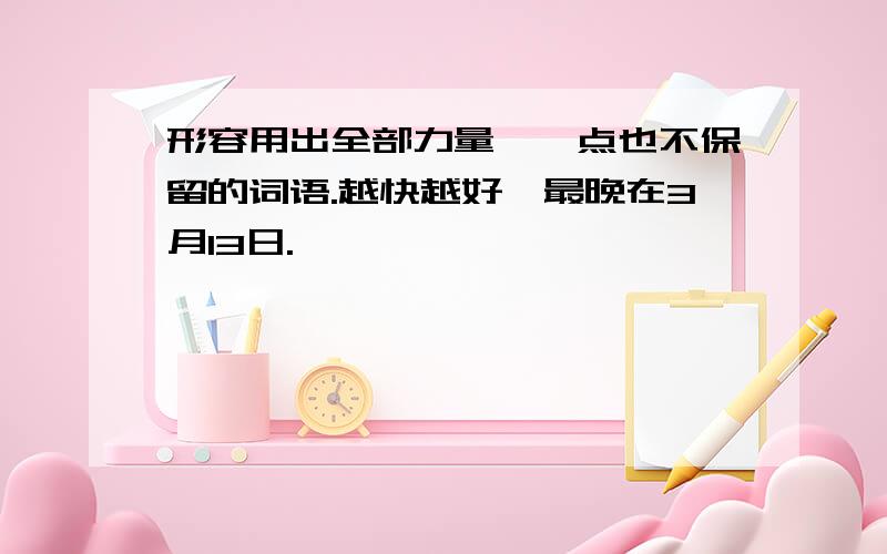 形容用出全部力量,一点也不保留的词语.越快越好,最晚在3月13日.