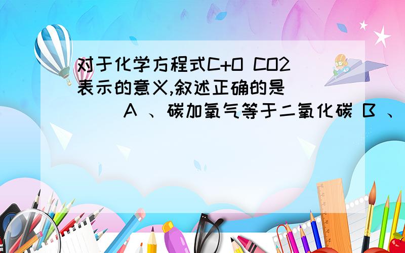 对于化学方程式C+O CO2表示的意义,叙述正确的是（　　） A 、碳加氧气等于二氧化碳 B 、一个碳原子和一个氧分子在点燃的条件下反应生成二氧化碳 C 、每1份质量的碳和1份质量的氧气完全反