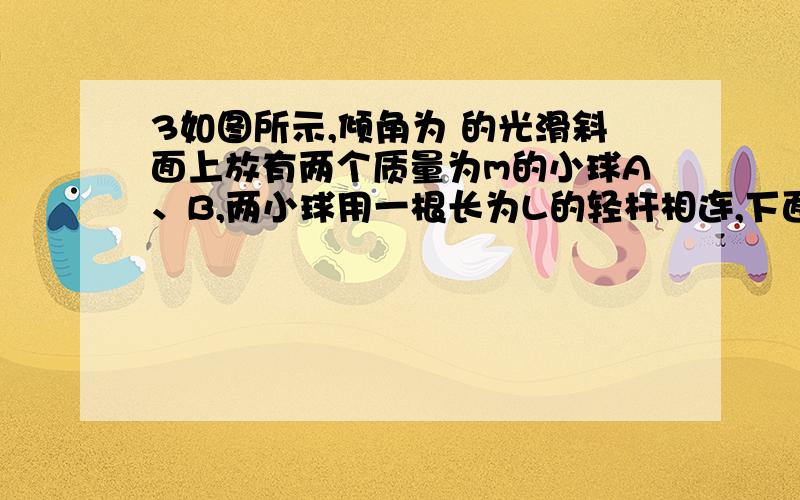 3如图所示,倾角为 的光滑斜面上放有两个质量为m的小球A、B,两小球用一根长为L的轻杆相连,下面的小球B离斜面底端的高度为h．两球从静止开始下滑,不计与地面碰撞时的机械能损失,且地面光