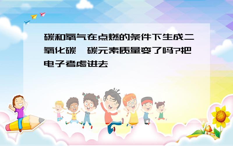 碳和氧气在点燃的条件下生成二氧化碳,碳元素质量变了吗?把电子考虑进去