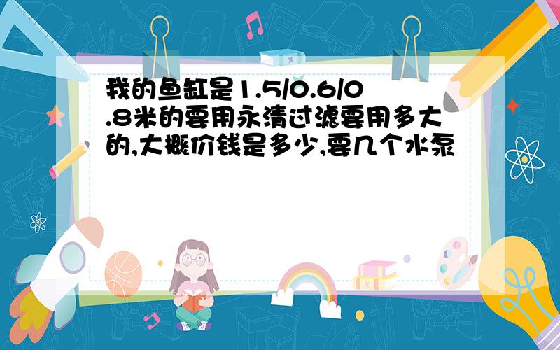 我的鱼缸是1.5/0.6/0.8米的要用永清过滤要用多大的,大概价钱是多少,要几个水泵